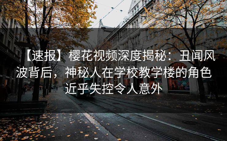 【速报】樱花视频深度揭秘：丑闻风波背后，神秘人在学校教学楼的角色近乎失控令人意外