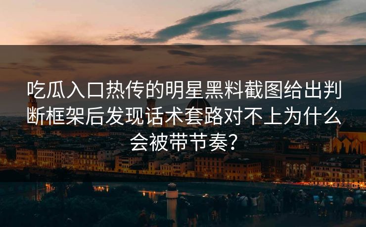 吃瓜入口热传的明星黑料截图给出判断框架后发现话术套路对不上为什么会被带节奏？