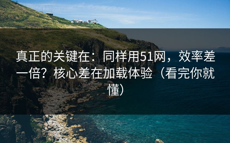 真正的关键在：同样用51网，效率差一倍？核心差在加载体验（看完你就懂）