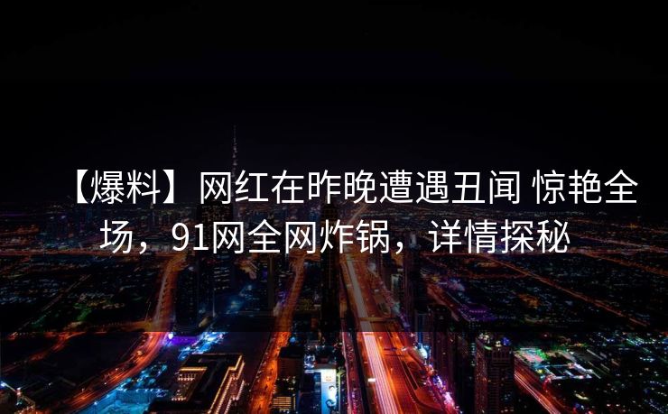 【爆料】网红在昨晚遭遇丑闻 惊艳全场，91网全网炸锅，详情探秘