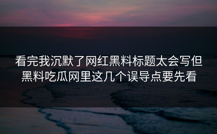 看完我沉默了网红黑料标题太会写但黑料吃瓜网里这几个误导点要先看
