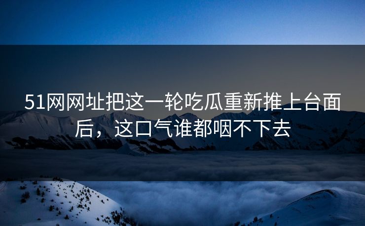 51网网址把这一轮吃瓜重新推上台面后，这口气谁都咽不下去