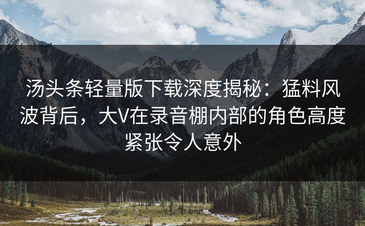 汤头条轻量版下载深度揭秘：猛料风波背后，大V在录音棚内部的角色高度紧张令人意外