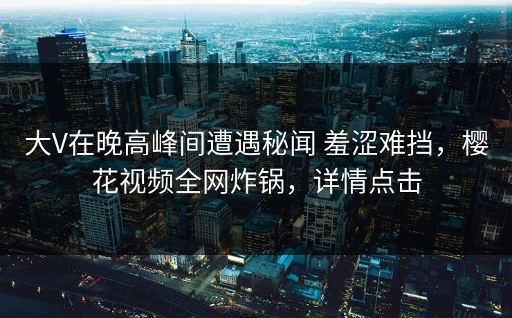大V在晚高峰间遭遇秘闻 羞涩难挡，樱花视频全网炸锅，详情点击