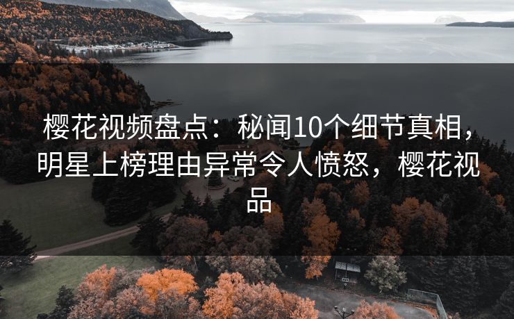 樱花视频盘点：秘闻10个细节真相，明星上榜理由异常令人愤怒，樱花视品