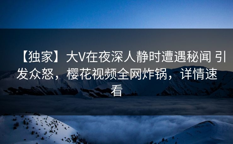 【独家】大V在夜深人静时遭遇秘闻 引发众怒，樱花视频全网炸锅，详情速看
